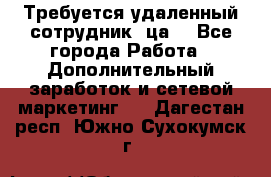 Требуется удаленный сотрудник (ца) - Все города Работа » Дополнительный заработок и сетевой маркетинг   . Дагестан респ.,Южно-Сухокумск г.